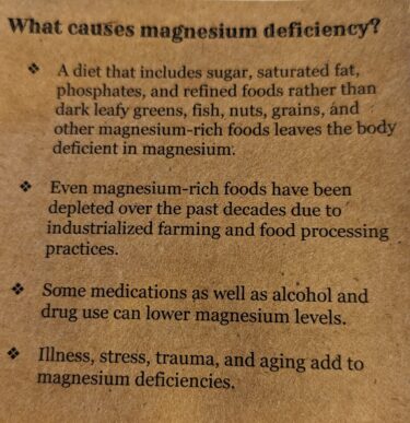 The pamphlet reads:
"What causes magnesium deficiency?
A diet that includes sugar, saturated fat, phosphates, and refined foods rather than dark leafy greens, fish, nuts, grains, and other magnesium-rich foods leaves the body deficient in magnesium.
Even magnesium rich foods have been depleted over the past decades due to industrialized farming and food processing practices.
Some medications as well as alcohol and drug use can lower magnesium levels.
Illness, stress, trauma and aging add to magnesium deficiencies."